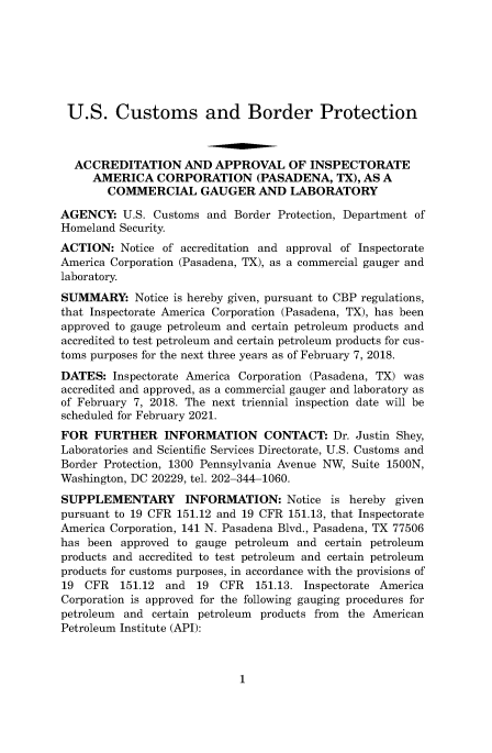 handle is hein.usfed/cusbul0158 and id is 1 raw text is: 







U.S. Customs and Border Protection



  ACCREDITATION AND APPROVAL OF INSPECTORATE
     AMERICA   CORPORATION (PASADENA, TX), AS A
        COMMERCIAL GAUGER AND LABORATORY

AGENCY:   U.S. Customs and  Border Protection, Department of
Homeland Security.
ACTION:   Notice of accreditation and approval of Inspectorate
America Corporation (Pasadena, TX), as a commercial gauger and
laboratory.
SUMMARY: Notice   is hereby given, pursuant to CBP regulations,
that Inspectorate America Corporation (Pasadena, TX), has been
approved to gauge petroleum and certain petroleum products and
accredited to test petroleum and certain petroleum products for cus-
toms purposes for the next three years as of February 7, 2018.
DATES:  Inspectorate America Corporation (Pasadena, TX) was
accredited and approved, as a commercial gauger and laboratory as
of February 7, 2018. The next triennial inspection date will be
scheduled for February 2021.
FOR  FURTHER INFORMATION CONTACT: Dr. Justin Shey,
Laboratories and Scientific Services Directorate, U.S. Customs and
Border Protection, 1300 Pennsylvania Avenue NW, Suite 1500N,
Washington, DC 20229, tel. 202-344-1060.
SUPPLEMENTARY INFORMATION: Notice is hereby given
pursuant to 19 CFR 151.12 and 19 CFR 151.13, that Inspectorate
America Corporation, 141 N. Pasadena Blvd., Pasadena, TX 77506
has been  approved to gauge petroleum and certain petroleum
products and accredited to test petroleum and certain petroleum
products for customs purposes, in accordance with the provisions of
19  CFR   151.12 and  19  CFR  151.13. Inspectorate America
Corporation is approved for the following gauging procedures for
petroleum and  certain petroleum products from the American
Petroleum Institute (API):


1


