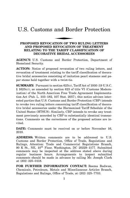 handle is hein.usfed/cusbul0161 and id is 1 raw text is: 







U.S. Customs and Border Protection



   PROPOSED REVOCATION OF TWO RULING LETTERS
     AND  PROPOSED REVOCATION OF TREATMENT
     RELATING   TO  THE TARIFF   CLASSIFICATION OF
           DECORATIVE BRIDAL ACCESSORIES

AGENCY:   U.S. Customs and  Border Protection, Department of
Homeland Security.
ACTION:   Notice of proposed revocation of two ruling letters, and
revocation of treatment relating to the tariff classification of decora-
tive bridal accessories consisting of imitation pearl stamens and pa-
per stems held together with a twist-tie.
SUMMARY: Pursuant   to section 625(c), Tariff Act of 1930 (19 U.S.C.
§ 1625(c)), as amended by section 623 of title VI (Customs Modern-
ization) of the North American Free Trade Agreement Implementa-
tion Act (Pub. L. 103-182, 107 Stat. 2057), this notice advises inter-
ested parties that U.S. Customs and Border Protection (CBP) intends
to revoke two ruling letters concerning tariff classification of decora-
tive bridal accessories under the Harmonized Tariff Schedule of the
United States (HTSUS). Similarly, CBP intends to revoke any treat-
ment previously accorded by CBP to substantially identical transac-
tions. Comments on the correctness of the proposed actions are in-
vited.
DATE:  Comments  must  be received on or before November 16,
2018.
ADDRESS:   Written  comments  are to be  addressed to  U.S.
Customs and  Border Protection, Office of Trade, Regulations and
Rulings, Attention: Trade and Commercial Regulations Branch,
90 K St., NE, 10th Floor, Washington, DC 20229-1177. Submitted
comments  may be inspected at the address stated above during
regular business hours. Arrangements  to  inspect submitted
comments should be made in advance by calling Mr. Joseph Clark
at (202) 325-0118.
FOR   FURTHER INFORMATION CONTACT: Reema Radwan,
Chemicals, Petroleum, Metals and Miscellaneous Articles Branch,
Regulations and Rulings, Office of Trade, at (202) 325-7703.
                             1


