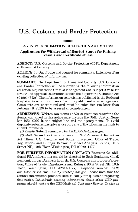 handle is hein.usfed/cusbul0166 and id is 1 raw text is: 







U.S. Customs and Border Protection



    AGENCY   INFORMATION COLLECTION ACTIVITIES:
  Application for Withdrawal of Bonded  Stores for Fishing
               Vessels and Certificate of Use

AGENCY:   U.S. Customs and Border Protection (CBP), Department
of Homeland Security.
ACTION:   60-Day Notice and request for comments; Extension of an
existing collection of information.
SUMMARY: The Department of   Homeland  Security, U.S. Customs
and Border Protection will be submitting the following information
collection request to the Office of Management and Budget (OMB) for
review and approval in accordance with the Paperwork Reduction Act
of 1995 (PRA). The information collection is published in the Federal
Register to obtain comments from the public and affected agencies.
Comments  are encouraged and must be submitted (no later than
February 8, 2019) to be assured of consideration.
ADDRESSES: Written   comments  and/or suggestions regarding the
item(s) contained in this notice must include the OMB Control Num-
ber 1651-0092 in the subject line and the agency name. To avoid
duplicate submissions, please use only one of the following methods to
submit comments:
  (1) Email: Submit comments to: CBPPRA@cbp.dhs.gov.
  (2) Mail: Submit written comments to CBP Paperwork Reduction
Act Officer, U.S. Customs and Border Protection, Office of Trade,
Regulations and Rulings, Economic Impact Analysis Branch, 90 K
Street NE, 10th Floor, Washington, DC 20229-1177.
FOR  FURTHER INFORMATION CONTACT: Requests for addi-
tional PRA information should be directed to Seth Renkema, Chief,
Economic Impact Analysis Branch, U.S. Customs and Border Protec-
tion, Office of Trade, Regulations and Rulings, 90 K Street NE, 10th
Floor, Washington, DC  20229-1177,  Telephone number   (202)
325-0056 or via email CBPPRA@cbp.dhs.gov. Please note that the
contact information provided here is solely for questions regarding
this notice. Individuals seeking information about other CBP pro-
grams should contact the CBP National Customer Service Center at


1


