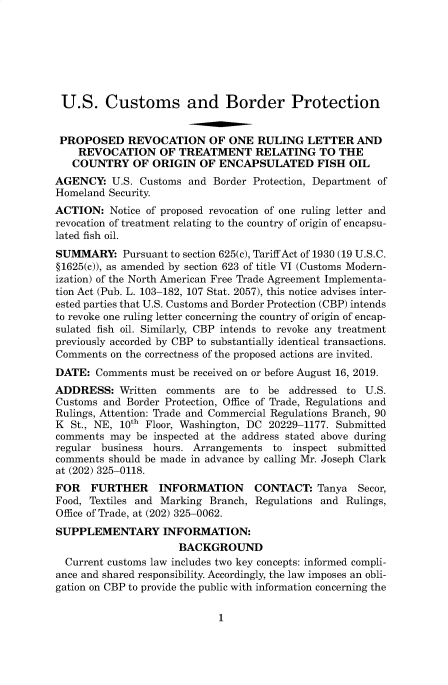 handle is hein.usfed/cusbul0180 and id is 1 raw text is: 







U.S. Customs and Border Protection


PROPOSED REVOCATION OF ONE RULING LETTER AND
    REVOCATION OF TREATMENT RELATING TO THE
    COUNTRY OF ORIGIN OF ENCAPSULATED FISH OIL
AGENCY: U.S. Customs and Border Protection, Department of
Homeland Security.
ACTION: Notice of proposed revocation of one ruling letter and
revocation of treatment relating to the country of origin of encapsu-
lated fish oil.
SUMMARY: Pursuant to section 625(c), Tariff Act of 1930 (19 U.S.C.
§1625(c)), as amended by section 623 of title VI (Customs Modern-
ization) of the North American Free Trade Agreement Implementa-
tion Act (Pub. L. 103-182, 107 Stat. 2057), this notice advises inter-
ested parties that U.S. Customs and Border Protection (CBP) intends
to revoke one ruling letter concerning the country of origin of encap-
sulated fish oil. Similarly, CBP intends to revoke any treatment
previously accorded by CBP to substantially identical transactions.
Comments on the correctness of the proposed actions are invited.
DATE: Comments must be received on or before August 16, 2019.
ADDRESS: Written comments are to be addressed to U.S.
Customs and Border Protection, Office of Trade, Regulations and
Rulings, Attention: Trade and Commercial Regulations Branch, 90
K St., NE, 10th Floor, Washington, DC 20229-1177. Submitted
comments may be inspected at the address stated above during
regular business hours. Arrangements to inspect submitted
comments should be made in advance by calling Mr. Joseph Clark
at (202) 325-0118.
FOR   FURTHER     INFORMATION      CONTACT: Tanya    Secor,
Food, Textiles and Marking Branch, Regulations and Rulings,
Office of Trade, at (202) 325-0062.
SUPPLEMENTARY INFORMATION:
                      BACKGROUND
  Current customs law includes two key concepts: informed compli-
ance and shared responsibility. Accordingly, the law imposes an obli-
gation on CBP to provide the public with information concerning the


