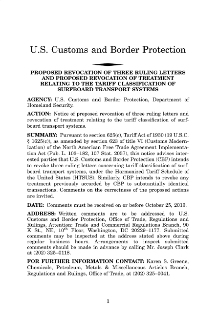 handle is hein.usfed/cusbul0183 and id is 1 raw text is: 







U.S. Customs and Border Protection



PROPOSED REVOCATION OF THREE RULING LETTERS
     AND  PROPOSED REVOCATION OF TREATMENT
     RELATING   TO THE  TARIFF  CLASSIFICATION OF
           SURFBOARD TRANSPORT SYSTEMS

AGENCY:   U.S. Customs and  Border Protection, Department of
Homeland Security.
ACTION:   Notice of proposed revocation of three ruling letters and
revocation of treatment relating to the tariff classification of surf-
board transport systems.
SUMMARY: Pursuant   to section 625(c), Tariff Act of 1930 (19 U.S.C.
§ 1625(c)), as amended by section 623 of title VI (Customs Modern-
ization) of the North American Free Trade Agreement Implementa-
tion Act (Pub. L. 103-182, 107 Stat. 2057), this notice advises inter-
ested parties that U.S. Customs and Border Protection (CBP) intends
to revoke three ruling letters concerning tariff classification of surf-
board transport systems, under the Harmonized Tariff Schedule of
the United States (HTSUS). Similarly, CBP intends to revoke any
treatment previously accorded by CBP to substantially identical
transactions. Comments on the correctness of the proposed actions
are invited.
DATE:  Comments  must be received on or before October 25, 2019.
ADDRESS:   Written comments   are to be  addressed to U.S.
Customs and Border Protection, Office of Trade, Regulations and
Rulings, Attention: Trade and Commercial Regulations Branch, 90
K  St., NE, 10th Floor, Washington, DC 20229-1177. Submitted
comments  may be inspected at the address stated above during
regular business hours. Arrangements  to inspect submitted
comments should be made in advance by calling Mr. Joseph Clark
at (202) 325-0118.
FOR  FURTHER INFORMATION CONTACT: Karen S. Greene,
Chemicals, Petroleum, Metals & Miscellaneous Articles Branch,
Regulations and Rulings, Office of Trade, at (202) 325-0041.


1


