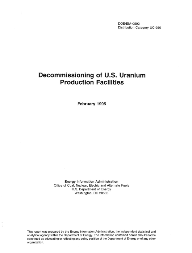 handle is hein.usfed/dcmngous0001 and id is 1 raw text is: 





                                                       DOE/EIA-0592
                                                       Distribution Category UC-950













       Decommissioning of U.S. Uranium

                    Production Facilities





                              February 1995





















                       Energy Information Administration
                Office of Coal, Nuclear, Electric and Alternate Fuels
                           U.S. Department of Energy
                             Washington, DC 20585










This report was prepared by the Energy Information Administration, the independent statistical and
analytical agency within the Department of Energy. The information contained herein should not be
construed as advocating or reflecting any policy position of the Department of Energy or of any other
organization.


