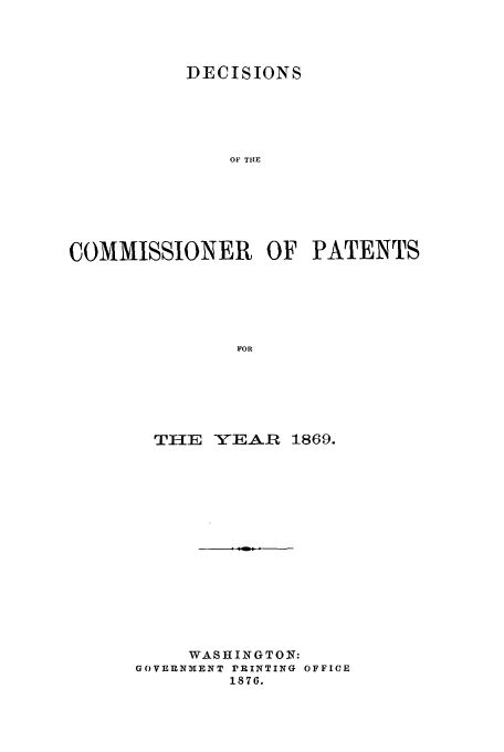 handle is hein.usfed/dcommpa1869 and id is 1 raw text is: DECISIONS
OF TIE
COMMISSIONER OF PATENTS
FOR

THE    YEAR     1869.
WASHINGTON:
GOVERNMENT rRINTING OFFICE
1876.


