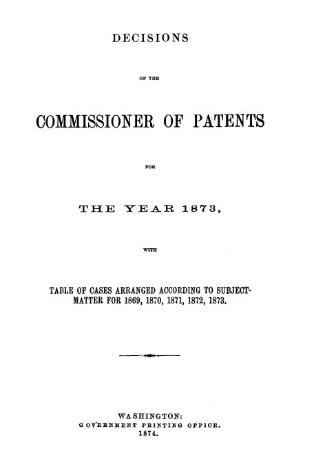 handle is hein.usfed/dcommpa1873 and id is 1 raw text is: DECISIONS
OF THE
COMMISSIONER OF PATENTS
FOR

THE

YEAR 1873,

WITH

TABLE OF CASES ARRANGED ACCORDING TO SUBJECT-
MATTER FOR 1869, 1870, 1871, 1872, 1873.
WASHINGTON:
G OVERNMENT PRINTING OFFICE.
1874.


