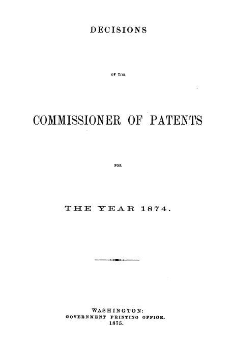 handle is hein.usfed/dcommpa1874 and id is 1 raw text is: DECISIONS
OF TBE
COMMISSIONER OF PATENTS
FOR

TI-IE    YEAR      1874.
WASHINGTON:
GOVERNMENT PRINTING OFFICE.
1875.


