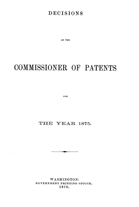 handle is hein.usfed/dcommpa1875 and id is 1 raw text is: DECISIONS
OF THE
COMMISSIONER OF PATENTS
FOR

TIIE    YE AR   1875.
WASHINGTON:
GOVERNMENT PRINTING OFFICE.
1876.



