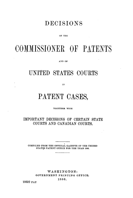 handle is hein.usfed/dcommpa1886 and id is 1 raw text is: DECISIONS
OF TIIE
COMMISSIONER OF PATENTS
AND OF
UNITED STATES COURTS
IN
PATENT CASES,
TOGETHER WITH
IMPORTANT DECISIONS OF CERTAIN STATE
COURTS AND CANADIAN COURTS.
COMPILED FROM THE OFFICIAL GAZETTE OF THE UNITED
STATES PATENT OFFICE FOR THE YEAR 1886.
WASHINGTON:
GOVERNMENT PRINTING OFFICE.
1886.
19522 PAT



