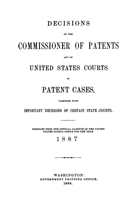 handle is hein.usfed/dcommpa1887 and id is 1 raw text is: DECISIONS
OF THE
COMMISSIONER OF PATENTS
AND OF
UNITED STATES COURTS
IN
PATENT CASES,
TOGETHER WITI
IMPORTANT 'DECISIONS OF CERTAIN STATE 'COURTS...
COmPILED FROM THE OFFICIAL GAZETTE, OF THE UNITED
STATES PATENT OFfICE FOR THE YEAR
1887-

WASHINGTON'
GOVERNMENT PRINTING OFFICE.
1888.


