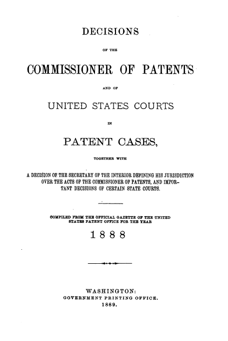 handle is hein.usfed/dcommpa1888 and id is 1 raw text is: DECISIONS
OF THE
COMMISSIONER OF PATENTS
AND OF

UNITED STATES COURTS
IN
PATENT CASES,

TOGETHER WITH
A DECISION OF THE SECRETARY OF THE INTERIOR DEFINING HIS JURISDICTION
OVER THE ACTS OF THE COMMISSIONER OF PATENTS, AND I[POR-
TANT DECISIONS OF CERTAIN STATE COURTS.
OMPILED FROM THE OFFICIAL GAZETTE OF THE UNITED
STATES PATENT OFFICE FOR THU YEAR
1888

WASHINGTON:
GOVERNMENT PRINTING OFFICE.
1889.


