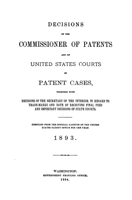 handle is hein.usfed/dcommpa1893 and id is 1 raw text is: DECISIONS
O THE
COMMISSIONER OF PATENTS
A OF

UNITED STATES COURTS

PATENT

CASES,

TOGETHER WITH
DECISIONS OF THE SECRETARY OF THE INTERIOR IN REGARD TO
TRADE-MARKS AND DATE OF RECEIVING FINAL FEES
AND IMPORTANT DECISIONS OF STATE COURTS.
COMPILED FROM THE OFFICIAL GAZETTE OF THE UNITED
B.CATES PATENT OFFICE FOR THE YEAR
1893.

WASHINGTON:
GOVERNMENT PRINTING OFFICE.
1894.


