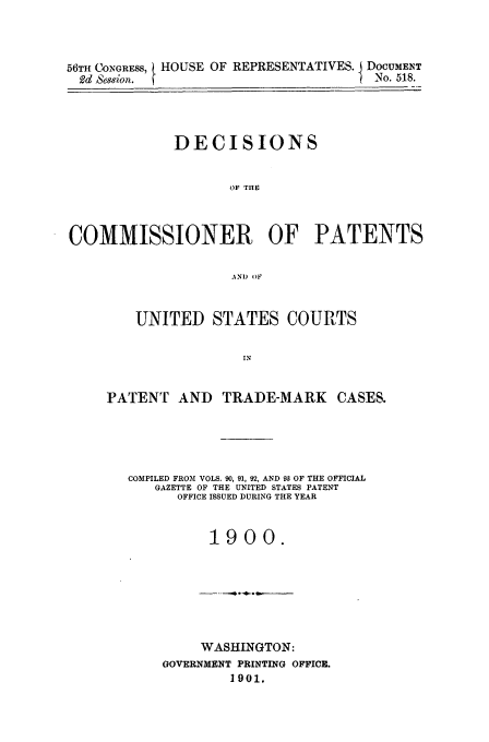 handle is hein.usfed/dcommpa1900 and id is 1 raw text is: 56TH CONGRESS, HOUSE OF REPRESENTATIVES. I DOCUMENT
2dd Sese/or.RPEETTVS                   No. 518.
DECISIONS
OF THE
COMMISSIONER OF PATENTS
AND OF

UNITED STATES COURTS
IN
PATENT AND TRADE-MARK CASES.

COMPILED FROM VOLS. 90, 91, 92, AND 93 OF THE OFFICIAL
GAZETTE OF THE UNITED STATES PATENT
OFFICE ISSUED DURING THE YEAR
1900.

WASHINGTON:
GOVERNMENT PRINTING OFFICE.
1901.


