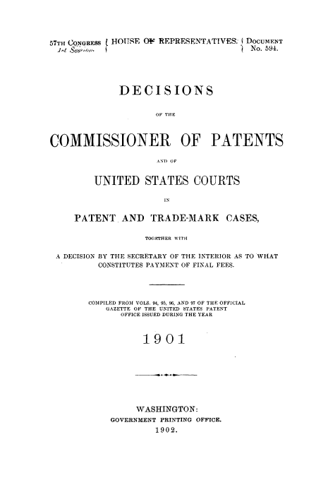 handle is hein.usfed/dcommpa1901 and id is 1 raw text is: 57THr CONGRESS  HOUSE OF REPRESENTATIVES: DOCUMENT
4     .,,                                 -  No. 594.
DECISIONS
OF THE
COMMISSIONER OF PATENTS
AND OF
UNITED STATES COURTS
IN
PATENT AND        TRADE-MARK       CASES,
TOGEJrHER WITH
A DECISION BY THE SECRETARY OF THE INTERIOR AS TO WHAT
CONSTITUTES PAYMENT OF FINAL FEES.
COMPILED FROM VOLS. 94, 95, 96, AND 97 OF THE OFFICIAL
GAZETTE OF THE UNITED STATES PATENT
OFFICE ISSUED DURING THE YEAR
1901

WASHINGTON:
GOVERNMENT PRINTING OFFICE.
1902.


