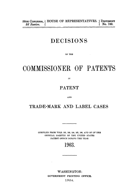 handle is hein.usfed/dcommpa1903 and id is 1 raw text is: 58TH CONGRESS, HOUSE OF REPRESENTATIVES. j DOCUMENT
Bd Session.  }                    t No. 749.
DECISIONS
OF THE
COMMISSIONER OF PATENTS

PATENT
AND
TRADE-MARK AND LABEL CASES

COMPILED FROM VOLS. 102, 103, 104, 105, 106, AND 107 OF THE
OFFICIAL GAZETTE OF THE UNITED STATES
PATENT OFFICE DURING THE YEAR
1903.

WASHINGTON:
GOVERNMENT PRINTING OFFICE.
1904.


