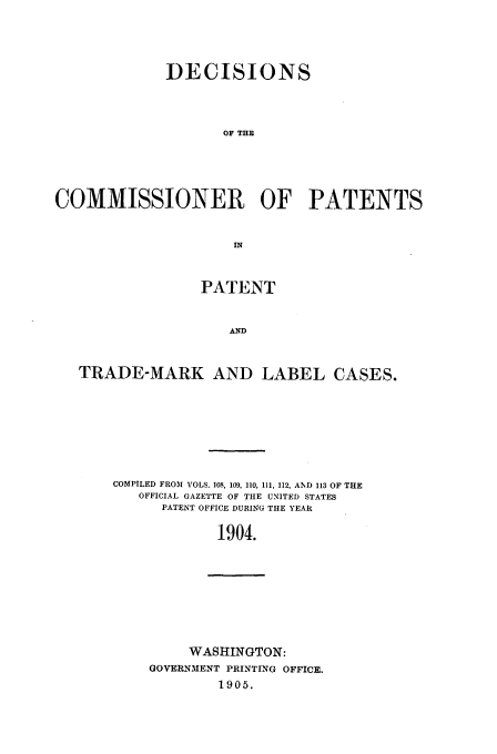 handle is hein.usfed/dcommpa1904 and id is 1 raw text is: DECISIONS
OF THE
COMMISSIONER OF PATENTS
IN
PATENT
AND
TRADE-MARK AND LABEL CASES.

COMPILED FROM VOLS. 108, 109, 110, 111, 112, AND 113 OF THE
OFFICIAL GAZETTE OF THE UNITED STATES
PATENT OFFICE DURING THE YEAR
1904.

WASHINGTON:
GOVERNMENT PRINTING OFFICE.
1905.


