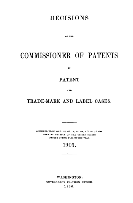 handle is hein.usfed/dcommpa1905 and id is 1 raw text is: DECISIONS
OF TE
COMMISSIONER OF PATENTS
IN
PATENT
AND
TRADE-MARK AND LABEL CASES.

COMPILED FROM VOLS. 114, 115, 116, 117, 118, AND 119 oF THE
OFFICIAL GAZETTE OF THE UNITED STATES
PATENT OFFICE DURING THE YEAR
1905.

WASHINGTON:
GOVERNMENT PRINTING OFFICE.
1906.


