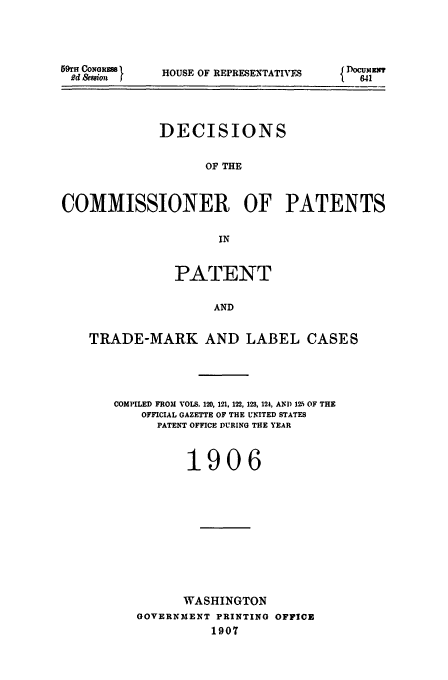 handle is hein.usfed/dcommpa1906 and id is 1 raw text is: 59fn CoNGRSS'
Rd &saion f

HOUSE OF REPRESENTATIVES

DECISIONS
OF THE
COMMISSIONER OF PATENTS
IN
PATENT
AND
TRADE-MARK AND LABEL CASES

COMPILED FROM VOLS. 120, 121, 122, 123, 124, AN1) 12.5 OF THE
OFFICIAL GAZETTE OF THE UNITED STATES
PATENT OFFICE DURING THE YEAR
1906
WASHINGTON
GOVERNMENT PRINTING OFFICE
1907

{DocumET x
841


