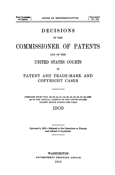 handle is hein.usfed/dcommpa1909 and id is 1 raw text is: 81ST CoNa n
Rd &san I

HOUSE OF REPRESENTATIVES

DECISIONS
OF THE
COMMISSIONER OF PATENTS
AND OF THE
UNITED STATES COURTS
IN
PATENT AND TRADE-MARK AND
COPYRIGHT CASES
COMPILED FROM VOLS. 138, 139, 143, 141,142, 143, 144, 14 , 146,147,148, AND
149 OF THE OFFICIAL GAZETTE OF THE UNITED STATES
PATENT OFFICE DURING THE YEAR
1909

JAuARY 5, 1910.-Referred to the Committee on Patents
and ordered to be printed

WASHINGTON
GOVERNMENT PRINTING OFFICE
1910

DOCUMENT
No. 124


