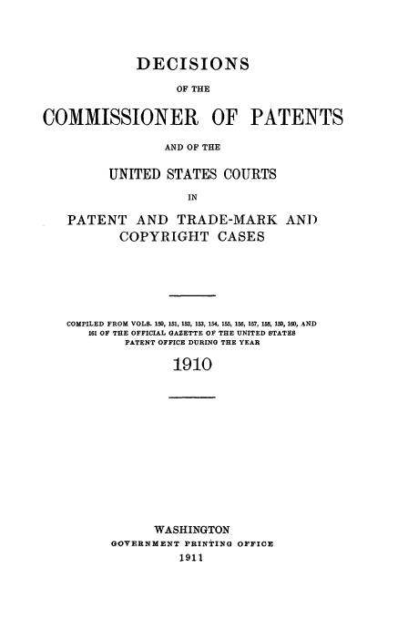 handle is hein.usfed/dcommpa1910 and id is 1 raw text is: DECISIONS
OF THE
COMMISSIONER OF PATENTS
AND OF THE
UNITED STATES COURTS
IN
PATENT AND TRADE-MARK AND
COPYRIGHT CASES

COMPILED FROM VOLS. 150, 151, 152, 153, 154, 155, 156, 157, 158, 159, 160, .AND
161 OF THE OFFICIAL GAZETTE OF THE UNITED STATES
PATENT OFFICE DURING THE YEAR
1910

WASHINGTON
GOVERNMENT PRINTING OFFICE
1911


