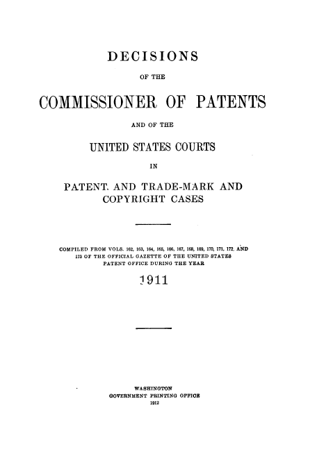 handle is hein.usfed/dcommpa1911 and id is 1 raw text is: DECISIONS
OF THE
COMMISSIONER OF PATENTS

AND OF THE
UNITED STATES COURTS
IN
PATENT. AND TRADE-MARK AND
COPYRIGHT CASES

COMPILED FROM VOLS. 162, 163, 164, 165, 166, 167, 168, 169, 170, 171, 172, AND
173 OF THE OFFICIAL GAZETTE OF THE UNITED STATES
PATENT OFFICE DURING THE YEAR
1911

WASHINGTON
GOVERNMENT PRINTING OFFIOE
1912


