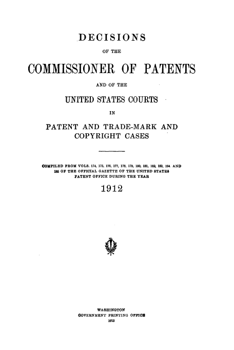 handle is hein.usfed/dcommpa1912 and id is 1 raw text is: DECISIONS
OF THE
COMMISSIONER OF PATENTS
AND OF THE
UNITED STATES COURTS
IN
PATENT AND TRADE-MARK AND
COPYRIGHT CASES
COMPILED FROM VOLS. 174, 175, 176, 177, 178, 179, 180, 181, 182, 183, 184. AND
18 OF THE OFFICIAL GAZETTE OF THE UNITED STATES
PATENT OFFICE DURING THE YEAR
1912
WASHINGTON
GOVERNMENT PRINTING OFFIro
191


