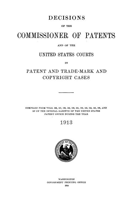 handle is hein.usfed/dcommpa1913 and id is 1 raw text is: DECISIONS
OF THE
COMMISSIONER OF PATENTS
AND OF THE
UNITED STATES COURTS
IN
PATENT AND TRADE-MARK AND
COPYRIGHT CASES
COMPILED FROM VOLS. 186, 187, 188, 189, 190, 191, 192, 193, 194, 195, 196, AND
197 OF THE OFFICIAL GAZETTE OF THE UNITED STATES
PATENT OFFICE DURING THE YEAR
1913

WASHINGTON
GOVERNMENT PRINTING OFFICE
1914


