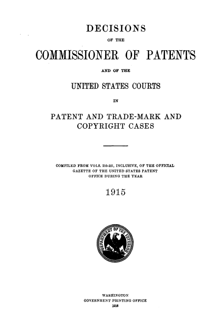handle is hein.usfed/dcommpa1915 and id is 1 raw text is: DECISIONS
OF THE
COMMISSIONER OF PATENTS.
AND OF THE
UNITED STATES COURTS
IN
PATENT AND TRADE-MARK AND
COPYRIGHT CASES
COMPILED FROM VOLS. 210-221, INCLUSIVE, OF THE OFFICIAL
GAZETTE OF THE UNITED STATES PATENT
OFFICE DURING THE YEAR
1915

WASHINGTON
GOVERNMENT PRINTING OFFICE
1916


