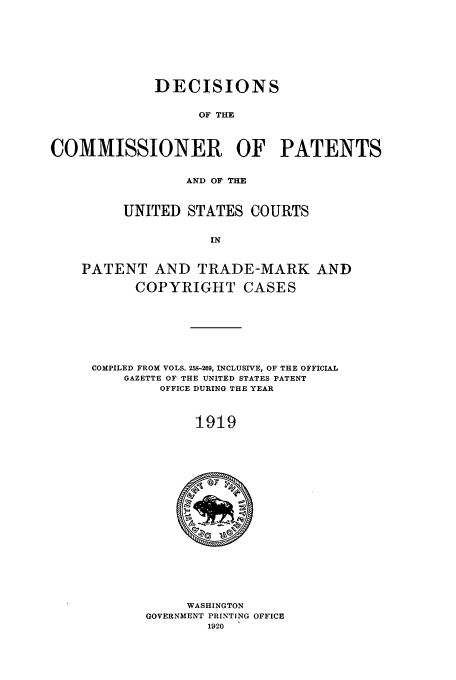handle is hein.usfed/dcommpa1919 and id is 1 raw text is: DECISIONS
OF THE
COMMISSIONER OF PATENTS
AND OF THE
UNITED STATES COURTS
IN
PATENT AND TRADE-MARK AND
COPYRIGHT CASES

COMPILED FROM VOLS. 259-269, INCLUSIVE, OF THE OFFICIAL
GAZETTE OF THE UNITED STATES PATENT
OFFICE DURING THE YEAR
1919

WASHINGTON
GOVERNMENT PRINTING OFFICE
1920


