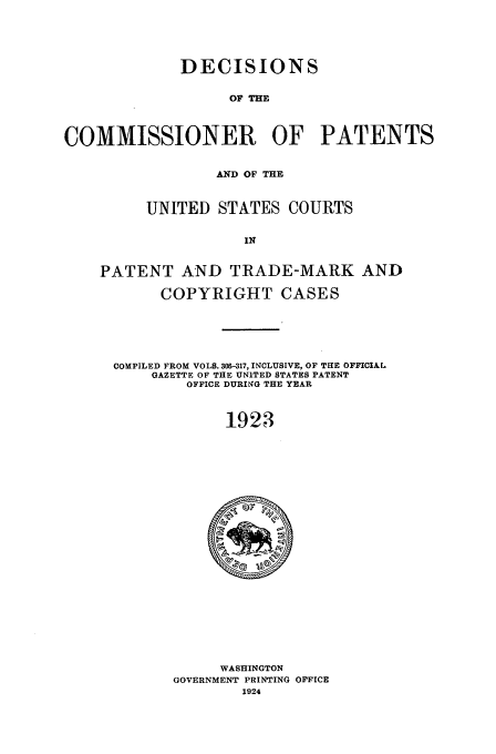 handle is hein.usfed/dcommpa1923 and id is 1 raw text is: DECISIONS
OF THE
COMMISSIONER OF PATENTS
AND OF THE
UNITED STATES COURTS
IN
PATENT AND TRADE-MARK AND
COPYRIGHT CASES

COMPILED FROM VOLS. 306-317, INCLUSIVE, OF THE OFFICIAL
GAZETTE OF THE UNITED STATES PATENT
OFFICE DURING THE YEAR
1923

WASHINGTON
GOVERNMENT PRINTING OFFICE
1924


