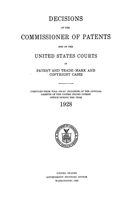 handle is hein.usfed/dcommpa1928 and id is 1 raw text is: DECISIONS
OF THE
COMMISSIONER OF PATENTS
AND OF THE

UNITED STATES COURTS
IN
PATENT AND TRADE-MARK AND
COPYRIGHT CASES*

COMPILED FROM VOLS. 366-377 INCLUSIVE, OF THE OFFICIAL
GAZETTE OF THE UNITED STATES PATENT
OFFICE DURING THE YEAR
1928

UNITED STATES
GOVERNMENT PRINTING OFFICE
WASHINGTON: 1029


