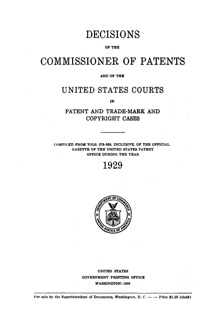 handle is hein.usfed/dcommpa1929 and id is 1 raw text is: DECISIONS
OF THE
COMMISSIONER OF PATENTS
AND OF THE

UNITED STATES COURTS
IN
PATENT AND TRADE-MARK AND
COPYRIGHT CASES

COMPILED FROM VOLS. 378-389, INCLUSIVE, OF THE OFFICIAL
GAZETTE OF THE UNITED STATES PATENT
OFFICE DURING THE YEAR
1929

UNITED STATES
GOVERNMENT PRINTING OFFICE
WASHINGTON: 1980

For sale by the Superintendent of Documents, Washington, D. C. - -  Price $1.25 (cloth)


