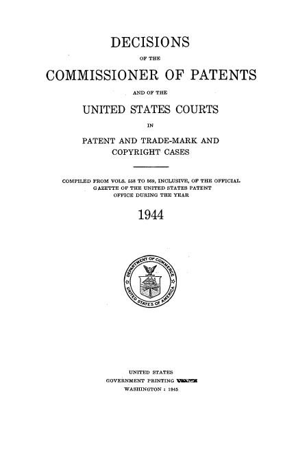 handle is hein.usfed/dcommpa1944 and id is 1 raw text is: DECISIONS
OF THE
COMMISSIONER OF PATENTS
AND OF THE
UNITED STATES COURTS
IN
PATENT AND TRADE-MARK AND
COPYRIGHT CASES
COMPILED FROM VOLS. 558 TO 569, INCLUSIVE, OF THE OFFICIAL
GAZETTE OF THE UNITED STATES PATENT
OFFICE DURING THE YEAR
1944

UNITED STATES
GOVERNMENT PRINTING   =
WASHINGTON : 1945


