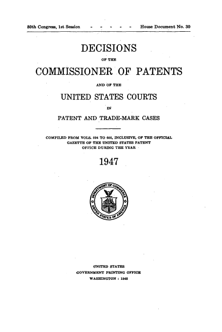 handle is hein.usfed/dcommpa1947 and id is 1 raw text is: ty~ on

allUf .,%ofngre, LTW oeSSiOl                  House ,Uoculmen N o. 3u
DECISIONS
OF TIE
COMMISSIONER OF PATENTS
AND OF THE
UNITED STATES COURTS
IN
PATENT AND TRADE-MARK CASES
COMPILED FROM VOLS. 594 TO 605, INCLUSIVE, OF THE OFFICIAL
GAZETTE OF THE UNITED STATES PATENT
OFFICE DURING THE YEAR
1947
UNITED STATES
GOVERNMENT PRINTING OFFICE
WASHINGTON: 1948


