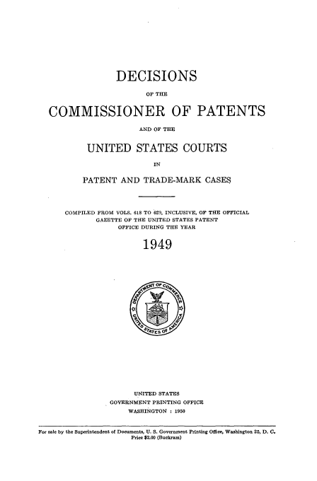 handle is hein.usfed/dcommpa1949 and id is 1 raw text is: DECISIONS
OF THE
COMMISSIONER OF PATENTS
AND OF THE
UNITED STATES COURTS
IN
PATENT AND TRADE-MARK CASES
COMPILED FROM VOLS. 618 TO 629, INCLUSIVE, OF THE OFFICIAL
GAZETTE OF THE UNITED STATES PATENT
OFFICE DURING THE YEAR
1949

UNITED STATES
GOVERNMENT PRINTING OFFICE
WASHINGTON : 1950

For sale by the Superintendent of Documents, U. S. Government Printing Office, Washington 25, D. C.
Price $2.00 (Buckram)


