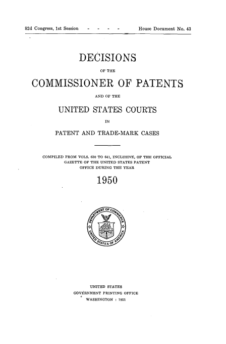 handle is hein.usfed/dcommpa1950 and id is 1 raw text is: 82d Congress, 1st Session  .H                     D      t

DECISIONS
OF THE
COMMISSIONER OF PATENTS
AND OF THE

UNITED STATES COURTS
IN
PATENT AND TRADE-MARK CASES

COMPILED FROM VOLS. 630 TO 641, INCLUSIVE, OF THE OFFICIAL
GAZETTE OF THE UNITED STATES PATENT
OFFICE DURING THE YEAR
1950

UNITED STATES
GOVERNMENT PRINTING OFFICE
WASHINGTON : 1951

House Document No. 43


