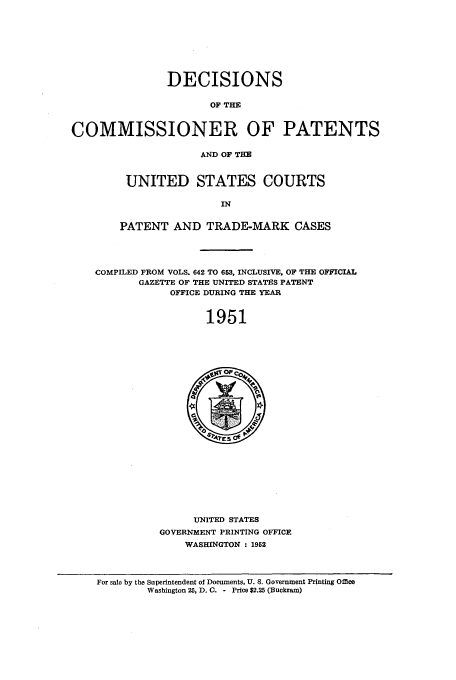 handle is hein.usfed/dcommpa1951 and id is 1 raw text is: DECISIONS
OF THE
COMMISSIONER OF PATENTS
AND OF THE
UNITED STATES COURTS
IN
PATENT AND TRADE-MARK CASES
COMPILED FROM VOLS. 642 TO 653, INCLUSIVE, OF THE OFFICIAL
GAZETTE OF THE UNITED STATES PATENT
OFFICE DURING THE YEAR
1951

UNITED STATES
GOVERNMENT PRINTING OFFICE
WASHINGTON : 1952

For sale by the Superintendent of Documents, U. S. Government Printing Office
Washington 25, D. C. - Price $2.25 (Buckram)


