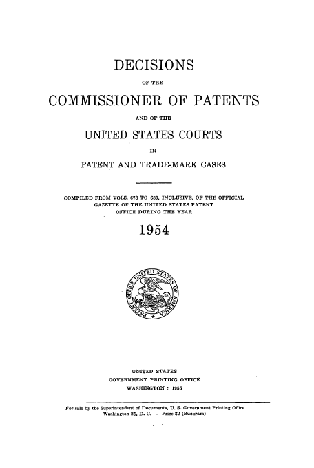 handle is hein.usfed/dcommpa1954 and id is 1 raw text is: DECISIONS
OF THE
COMMISSIONER OF PATENTS
AND OF THE

UNITED STATES COURTS
IN
PATENT AND TRADE-MARK CASES

COMPILED FROM VOLS. 678 TO 689, INCLUSIVE, OF THE OFFICIAL
GAZETTE OF THE UNITED STATES PATENT
OFFICE DURING TIE YEAR
1954

UNITED STATES
GOVERNMENT PRINTING OFFICE
WASHINGTON : 1955

For sale by the Superintendent of Documents, U. S. Government Printing Office
Washington 25, D. C. - Price $2 (Buckram)


