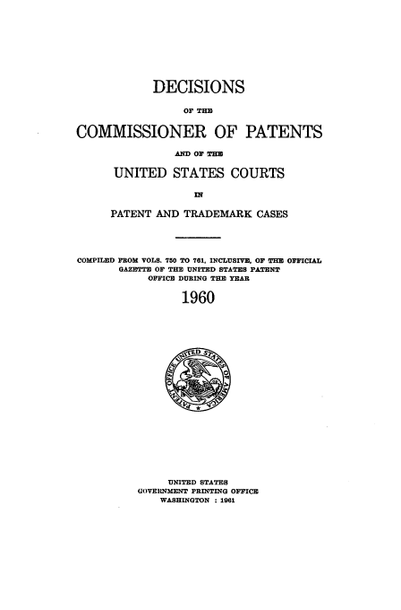 handle is hein.usfed/dcommpa1960 and id is 1 raw text is: DECISIONS
OF THE
COMMISSIONER OF PATENTS

AND OF THE
UNITED STATES COURTS
PATENT AND TRADEMARK CASES

COMPILED FROM VOLS. 750 TO 761, INCLUSIVE, OF THE OFFICIAL
GAZMT OF THE UNITED STATES PATENT
OFFICE DURING THE YEAR
1960

UNITED STATES
GOVERNMENT PRINTING OFFICE
WASHINGTON : 1961


