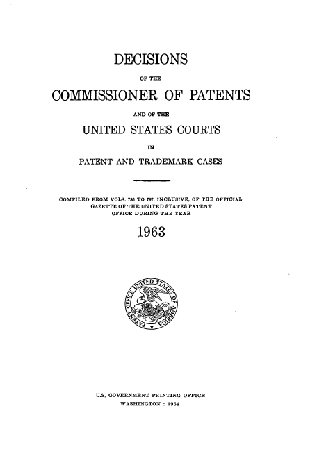 handle is hein.usfed/dcommpa1963 and id is 1 raw text is: DECISIONS
OF THE
COMMISSIONER OF PATENTS
AND OF THE

UNITED STATES COURTS
PATENT AND TRADEMARK CASES

COMPILED FROM VOLS. 786 TO 797, INCLUSIVE, OF THE OFFICIAL
GAZETTE OF THE UNITED STATES PATENT
OFFICE DURING THE YEAR
1963

U.S. GOVERNMENT PRINTING OFFICE
WASHINGTON : 1964


