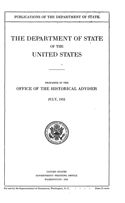 handle is hein.usfed/dptstus0001 and id is 1 raw text is: 


PUBLICATIONS OF THE DEPARTMENT OF STATE,


THE DEPARTMENT OF

                   OF THE


STATE


UNITED STATES


              PREPARED IN THE

OFFICE OF THE HISTORICAL ADVISER


               JULY, 1931


     UNITED STATES
GOVERNMENT PRINTING OFFICE
    WASHINGTON: 1931


For sale by the Superintendent of Documents, Washington, D. C.


Price 25 cents


