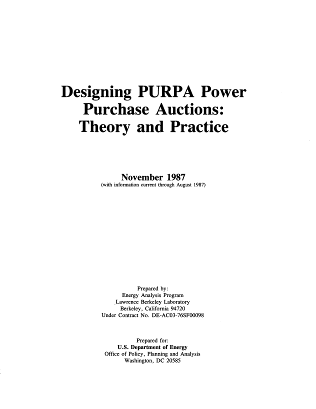 handle is hein.usfed/dsnpurap0001 and id is 1 raw text is: 














Designing PURPA Power


      Purchase Auctions:


      Theory and Practice







                November 1987
           (with information current through August 1987)
















                    Prepared by:
                Energy Analysis Program
              Lawrence Berkeley Laboratory
                Berkeley, California 94720
           Under Contract No. DE-AC03-76SF00098



                    Prepared for:
               U.S. Department of Energy
           Office of Policy, Planning and Analysis
                 Washington, DC 20585


