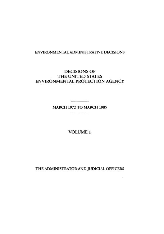 handle is hein.usfed/eadec0001 and id is 1 raw text is: ENVIRONMENTAL ADMINISTRATIVE DECISIONS

DECISIONS OF
THE UNITED STATES
ENVIRONMENTAL PROTECTION AGENCY
MARCH 1972 TO MARCH 1985
VOLUME 1

THE ADMINISTRATOR AND JUDICIAL OFFICERS


