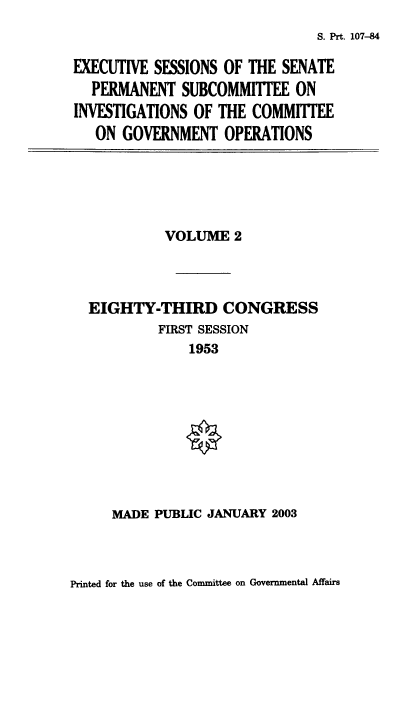 handle is hein.usfed/exesspes0002 and id is 1 raw text is: S. Prt. 107-84

EXECUTIVE SESSIONS OF THE SENATE
PERMANENT SUBCOMMITTEE ON
INVESTIGATIONS OF THE COMMITTEE
ON GOVERNMENT OPERATIONS

VOLUME 2
EIGHTY-THIRD CONGRESS
FIRST SESSION
1953

MADE PUBLIC JANUARY 2003

Printed for the use of the Committee on Governmental Affairs



