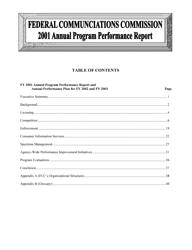 handle is hein.usfed/fccanpre0067 and id is 1 raw text is: TABLE OF CONTENTS
FY 2001 Annual Program Performance Report and
Annual Performance Plan for FY 2002 and FY 2003                                                                                                                                       Page
Executive           Sum      m  ary .......................................................................................................................................... 1
Background ....................................................................................................................................................... 2
L  icen    sin  g   .......................................................................................................................................................... 4
Com      petition       ...................................................................................................................................................... 6
Enforcem           ent ................................................................................................................................................... 19
Consum          er Inform         ation     Services ..................................................................................................................... 22
Spectrum           M   anagem         ent ................................................................................................................................... 27
Agency-W             ide   Perform         ance      Improvem           ent Initiatives .................................................................................                             31
Program          Evaluations             ...................................................................................................................................... 36
Conclusion            ...................................................................................................................................................... 37
Appendix            A   (FCC's Organizational Structure) ..........................................................................................                                                    38
A   ppendix         B   (Glossary) ................................................................................................................................... 40


