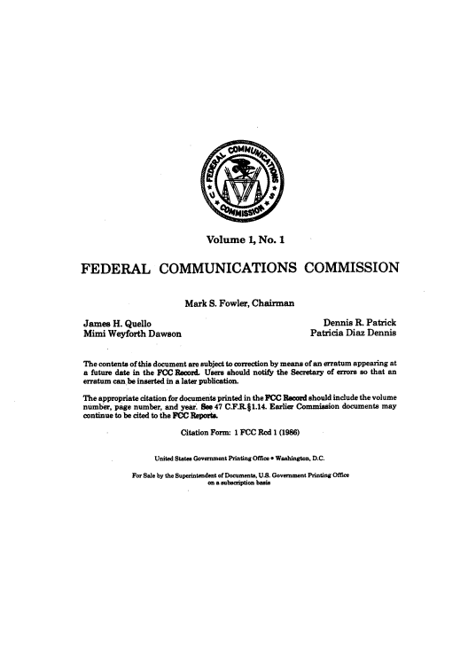 handle is hein.usfed/fccrec0001 and id is 1 raw text is: Volume 1, No. 1
FEDERAL COMMUNICATIONS COMMISSION
Mark S. Fowler, Chairman

James H. Quello
Mimi Weyforth Dawson

Dennis R. Patrick
Patricia Diaz Dennis

The contents of this document are subject to correction by means of an erratum appearing at
a future date in the FCC Record. Users should notify the Secretary of errors so that an
erratum can be inserted in a later publication.
The appropriate citation for documents printed in the FCC Record should include the volume
number, page number, and year. See 47 C.F.R.11.14. Earlier Commission documents may
continue to be cited to the FCC Report&
Citation Forn 1 FCC Rcd 1 (1986)
United States Government Printing Office * Washington, D.C.

For Sale by the Superintendent of Documents, U.S. Government Printing Office
on a subscription basis


