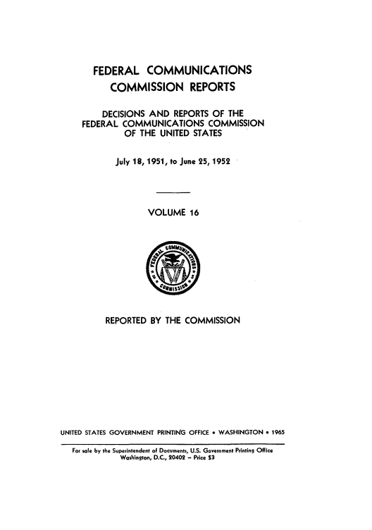 handle is hein.usfed/fccrepfs0016 and id is 1 raw text is: FEDERAL COMMUNICATIONS
COMMISSION REPORTS
DECISIONS AND REPORTS OF THE
FEDERAL COMMUNICATIONS COMMISSION
OF THE UNITED STATES
July 18, 1951, to June 25, 1952
VOLUME 16

REPORTED BY THE COMMISSION
UNITED STATES GOVERNMENT PRINTING OFFICE * WASHINGTON * 1965
For sale by the Superintendent oF Documents, U.S. Government Printing Office
Washington, D.C., 20402 - Price S3


