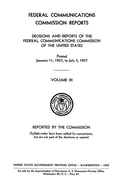 handle is hein.usfed/fccrepfs0022 and id is 1 raw text is: FEDERAL COMMUNICATIONS
COMMISSION REPORTS
DECISIONS AND REPORTS OF THE
FEDERAL COMMUNICATIONS COMMISSION
OF THE UNITED STATES
Printed
January 11, 1957, to July 5, 1957
VOLUME 22

REPORTED BY THE COMMISSION
(Syllabi-index have been added for convenience,
but are not part of the decisions or reports)
UNITED STATES GOVERNMENT PRINTING OFFICE  WASHINGTON - 1958
For sale by the Superintendent of Documents, U. S. Government Printing Office
Washington 25, D. C. - Price $5


