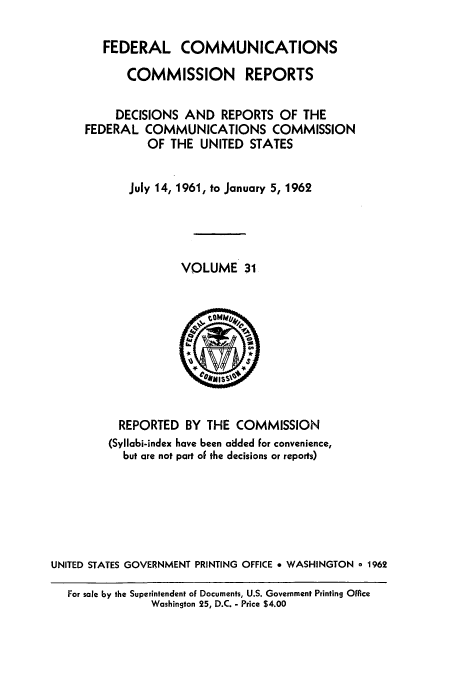 handle is hein.usfed/fccrepfs0031 and id is 1 raw text is: FEDERAL COMMUNICATIONS
COMMISSION REPORTS
DECISIONS AND REPORTS OF THE
FEDERAL COMMUNICATIONS COMMISSION
OF THE UNITED STATES
July 14, 1961, to January 5, 1962
VOLUME 31

REPORTED BY THE COMMISSION
(Syllabi-index have been added for convenience,
but are not part oF the decisions or reports)
UNITED STATES GOVERNMENT PRINTING OFFICE * WASHINGTON o 1962
For sale by the Superintendent of Documents, U.S. Government Printing Office
Washington 25, D.C. - Price $4.00


