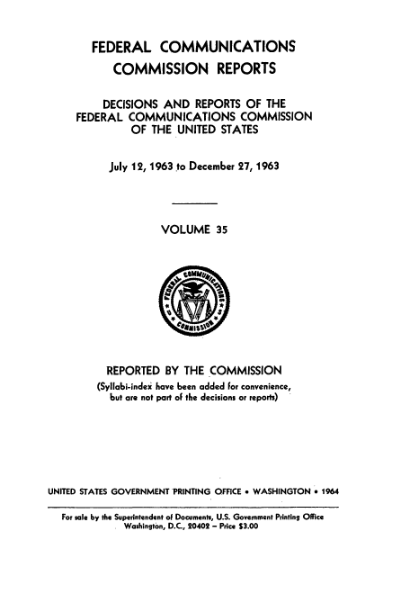 handle is hein.usfed/fccrepfs0035 and id is 1 raw text is: FEDERAL COMMUNICATIONS
COMMISSION REPORTS
DECISIONS AND REPORTS OF THE
FEDERAL COMMUNICATIONS COMMISSION
OF THE UNITED STATES
July 12, 1963 to December 27, 1963
VOLUME 35

REPORTED BY THE COMMISSION
(Syllabi-index have been added for convenience,
but are not part of the decisions or reports)
UNITED STATES GOVERNMENT PRINTING OFFICE * WASHINGTON * 1964
For sale by the Superintendent of Documents, U.S. Government Printing Office
Washington, D.C., 20402 - Price $3.00



