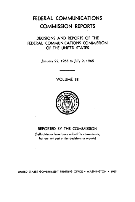 handle is hein.usfed/fccrepfs0038 and id is 1 raw text is: FEDERAL COMMUNICATIONS
COMMISSION REPORTS
DECISIONS AND REPORTS OF THE
FEDERAL COMMUNICATIONS COMMISSION
OF THE UNITED STATES
January 22, 1965 to July 9, 1965
VOLUME 38

REPORTED BY THE COMMISSION
(Syllabi-index have been added for convenience,
but are not pari of the decisions or reports)

UNITED STATES GOVERNMENT PRINTING OFFICE 9 WASHINGTON e 1965


