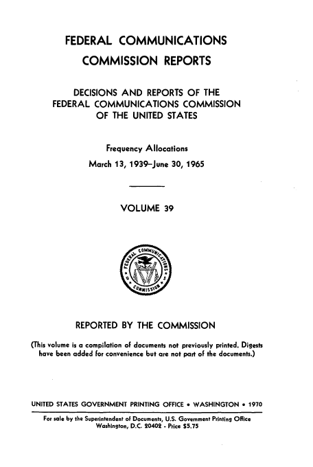 handle is hein.usfed/fccrepfs0039 and id is 1 raw text is: FEDERAL COMMUNICATIONS
COMMISSION REPORTS
DECISIONS AND REPORTS OF THE
FEDERAL COMMUNICATIONS COMMISSION
OF THE UNITED STATES
Frequency Allocations
March 13, 1939-June 30, 1965
VOLUME 39

REPORTED BY THE COMMISSION
(This volume is a compilation of documents not previously printed. Digests
have been added for convenience but are not part of the documents.)
UNITED STATES GOVERNMENT PRINTING OFFICE * WASHINGTON e 1970
For sale by the Superintendent of Documents, U.S. Government Printing Office
Washington, D.C. 20402 - Price $5.75


